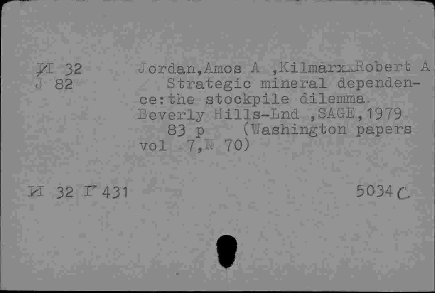 ﻿/1 32
J 82
Jordan,Amos A ,KilmarxxRobert A Strategic mineral dependence: the stockpile dilemma Beverly Hills-Lnd ,SAGE,1979 83 p (Washington papers vol 7,N 70)
PI 32 F 431
5O34C